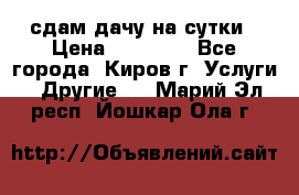 сдам дачу на сутки › Цена ­ 10 000 - Все города, Киров г. Услуги » Другие   . Марий Эл респ.,Йошкар-Ола г.